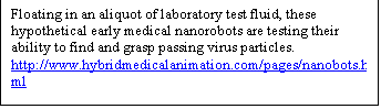 Text Box: Floating in an aliquot of laboratory test fluid, these hypothetical early medical nanorobots are testing their ability to find and grasp passing virus particles.
http://www.hybridmedicalanimation.com/pages/nanobots.html


